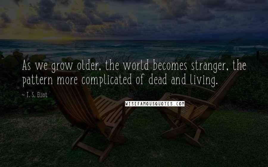 T. S. Eliot Quotes: As we grow older, the world becomes stranger, the pattern more complicated of dead and living.