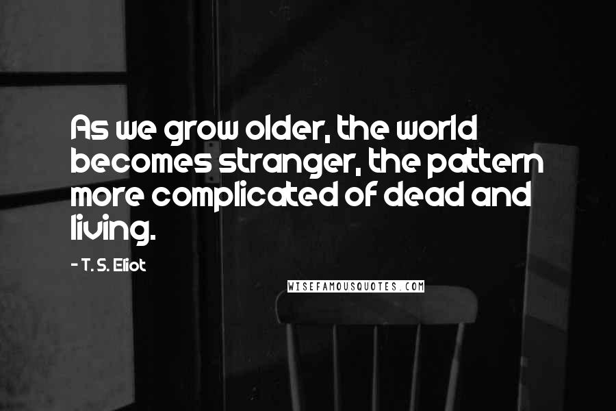 T. S. Eliot Quotes: As we grow older, the world becomes stranger, the pattern more complicated of dead and living.