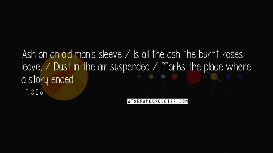 T. S. Eliot Quotes: Ash on an old man's sleeve / Is all the ash the burnt roses leave, / Dust in the air suspended / Marks the place where a story ended.