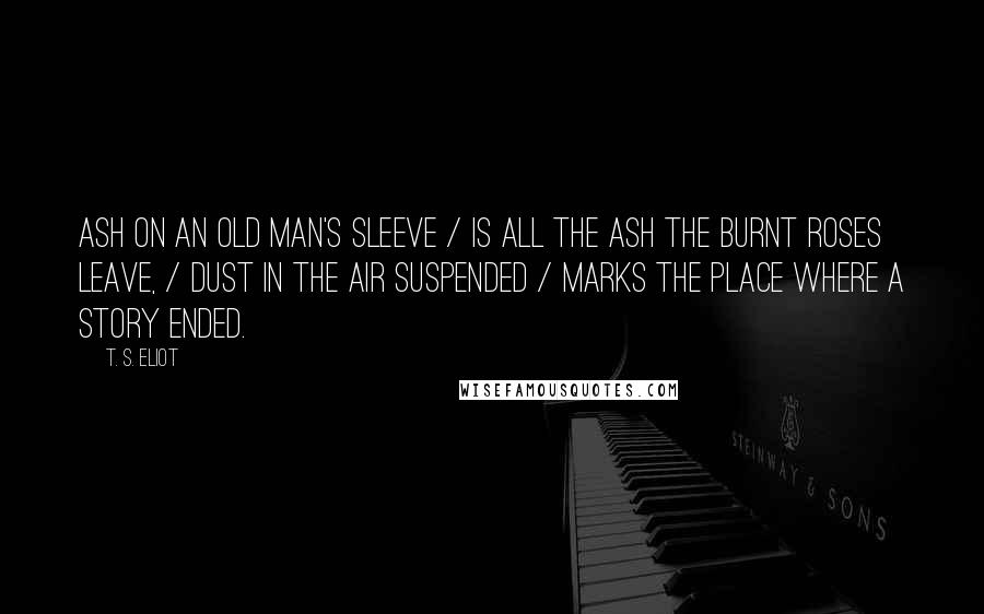 T. S. Eliot Quotes: Ash on an old man's sleeve / Is all the ash the burnt roses leave, / Dust in the air suspended / Marks the place where a story ended.