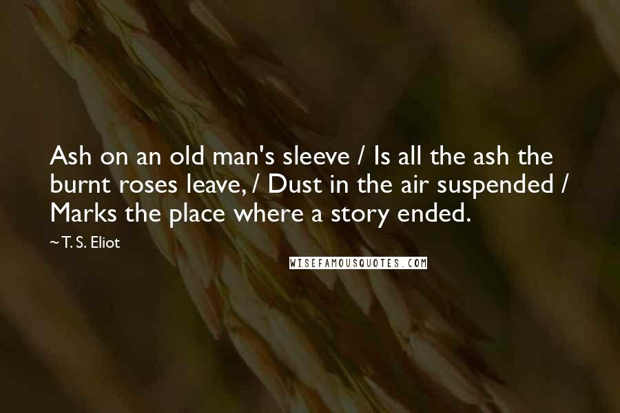 T. S. Eliot Quotes: Ash on an old man's sleeve / Is all the ash the burnt roses leave, / Dust in the air suspended / Marks the place where a story ended.