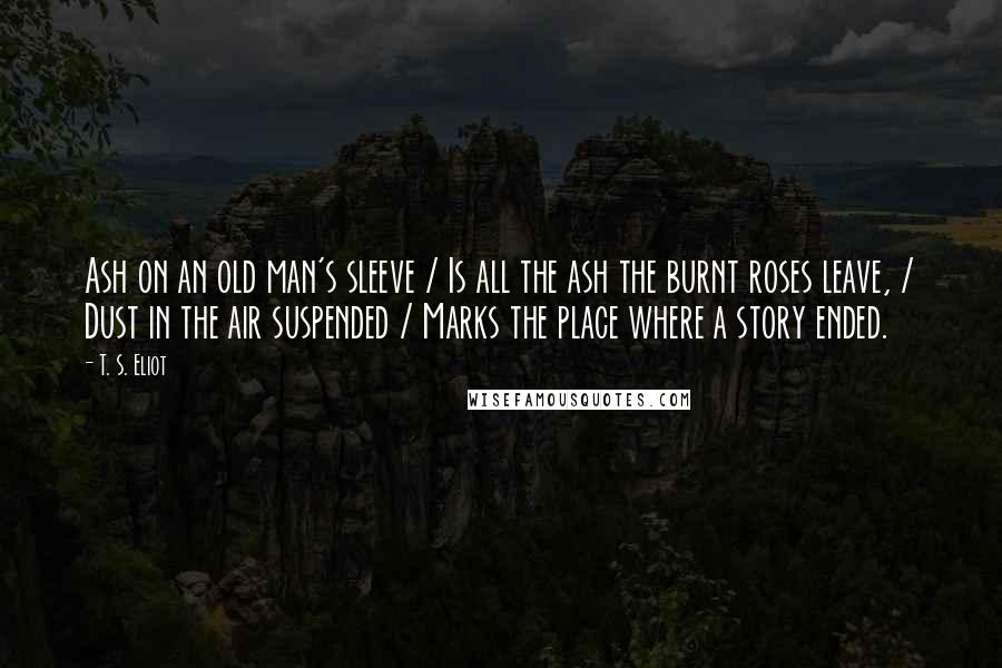 T. S. Eliot Quotes: Ash on an old man's sleeve / Is all the ash the burnt roses leave, / Dust in the air suspended / Marks the place where a story ended.