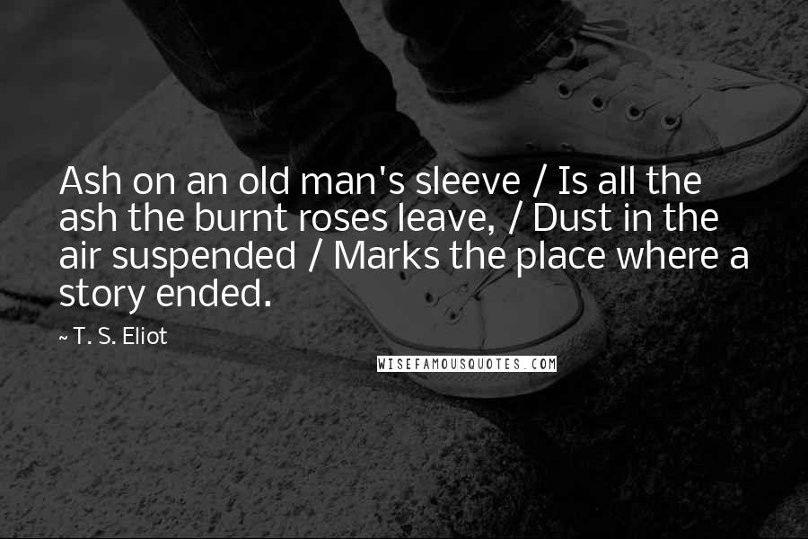 T. S. Eliot Quotes: Ash on an old man's sleeve / Is all the ash the burnt roses leave, / Dust in the air suspended / Marks the place where a story ended.