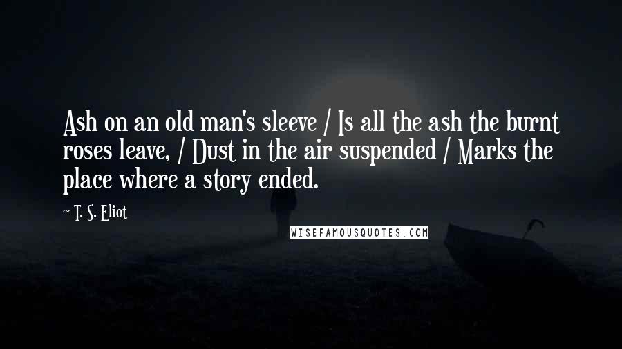 T. S. Eliot Quotes: Ash on an old man's sleeve / Is all the ash the burnt roses leave, / Dust in the air suspended / Marks the place where a story ended.