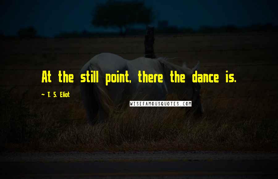 T. S. Eliot Quotes: At the still point, there the dance is.