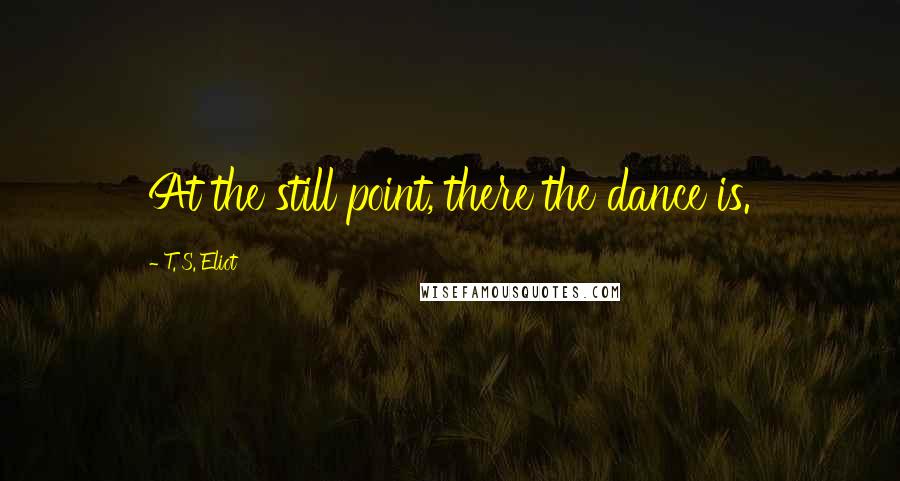 T. S. Eliot Quotes: At the still point, there the dance is.