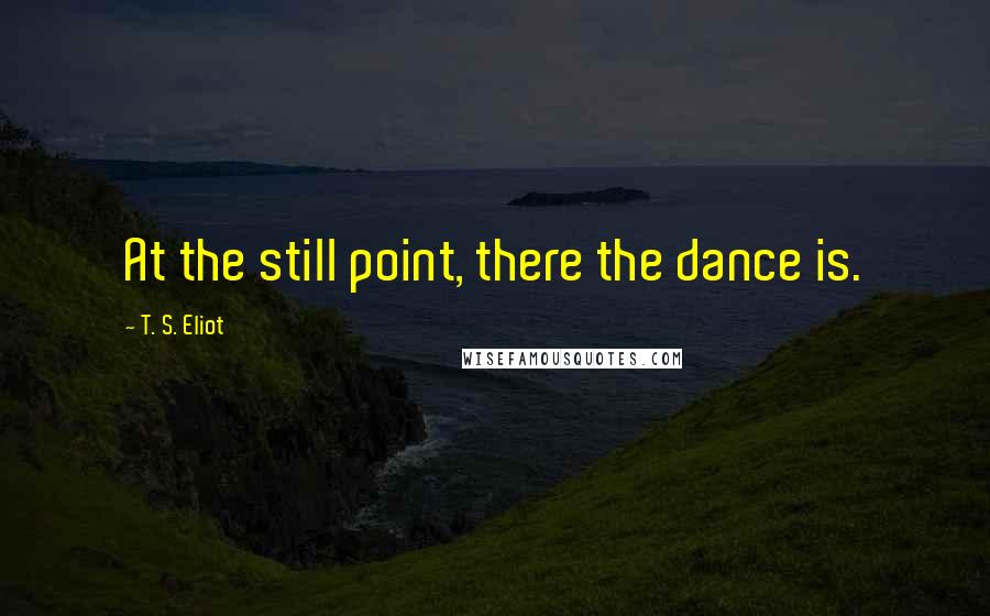 T. S. Eliot Quotes: At the still point, there the dance is.