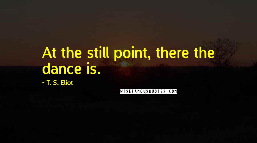 T. S. Eliot Quotes: At the still point, there the dance is.