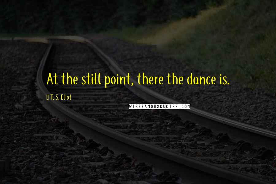 T. S. Eliot Quotes: At the still point, there the dance is.