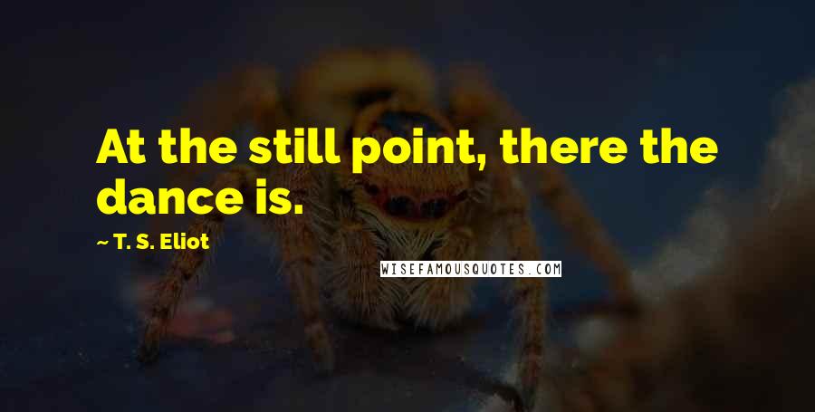 T. S. Eliot Quotes: At the still point, there the dance is.