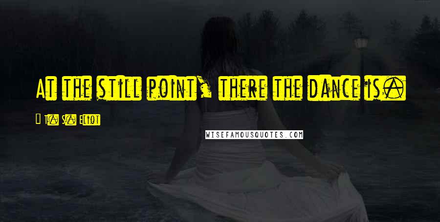 T. S. Eliot Quotes: At the still point, there the dance is.