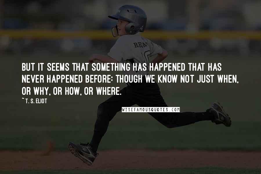 T. S. Eliot Quotes: But it seems that something has happened that has never happened before: though we know not just when, or why, or how, or where.