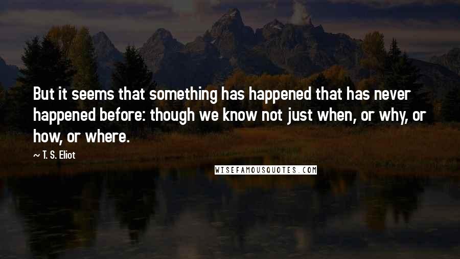 T. S. Eliot Quotes: But it seems that something has happened that has never happened before: though we know not just when, or why, or how, or where.