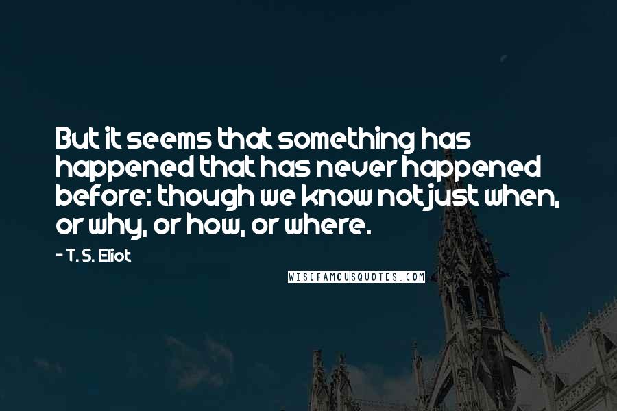 T. S. Eliot Quotes: But it seems that something has happened that has never happened before: though we know not just when, or why, or how, or where.