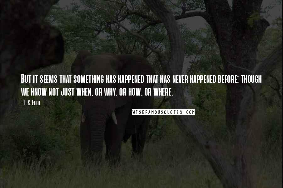 T. S. Eliot Quotes: But it seems that something has happened that has never happened before: though we know not just when, or why, or how, or where.