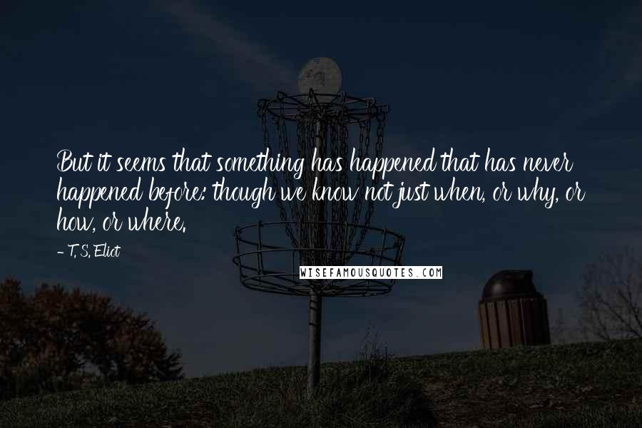 T. S. Eliot Quotes: But it seems that something has happened that has never happened before: though we know not just when, or why, or how, or where.