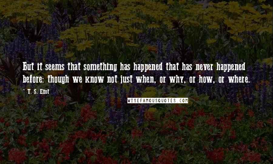 T. S. Eliot Quotes: But it seems that something has happened that has never happened before: though we know not just when, or why, or how, or where.