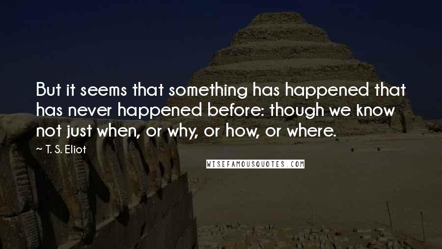 T. S. Eliot Quotes: But it seems that something has happened that has never happened before: though we know not just when, or why, or how, or where.