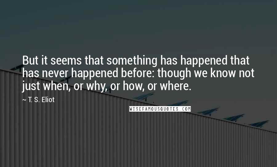 T. S. Eliot Quotes: But it seems that something has happened that has never happened before: though we know not just when, or why, or how, or where.