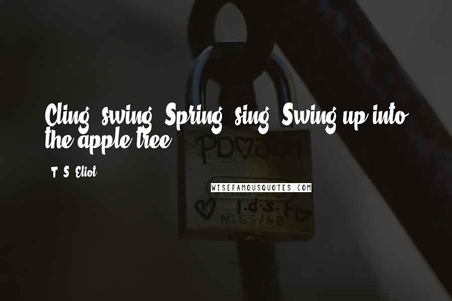 T. S. Eliot Quotes: Cling, swing, Spring, sing, Swing up into the apple tree.