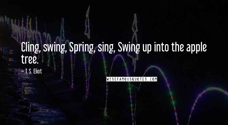 T. S. Eliot Quotes: Cling, swing, Spring, sing, Swing up into the apple tree.