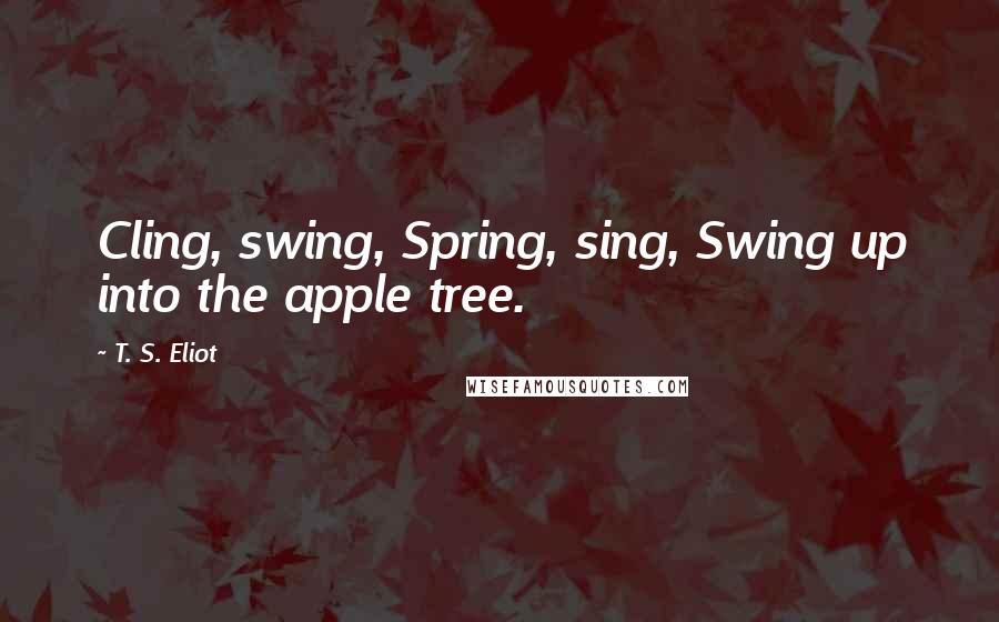 T. S. Eliot Quotes: Cling, swing, Spring, sing, Swing up into the apple tree.