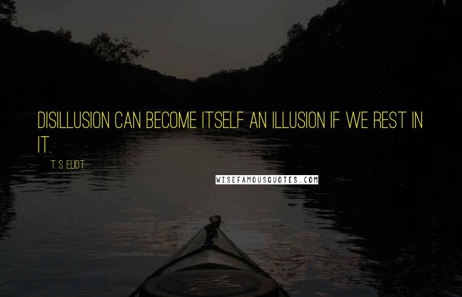 T. S. Eliot Quotes: Disillusion can become itself an illusion If we rest in it.