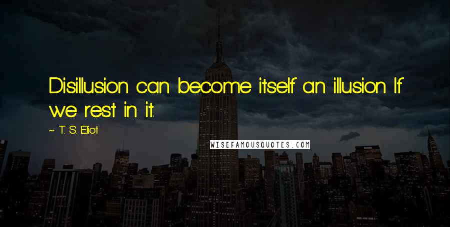 T. S. Eliot Quotes: Disillusion can become itself an illusion If we rest in it.