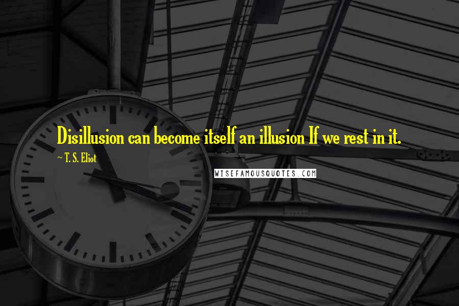 T. S. Eliot Quotes: Disillusion can become itself an illusion If we rest in it.