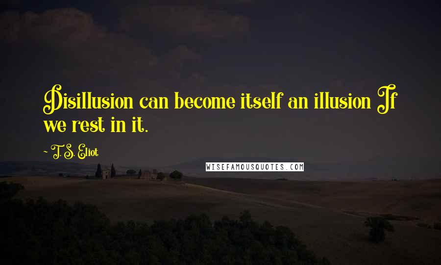 T. S. Eliot Quotes: Disillusion can become itself an illusion If we rest in it.