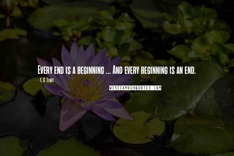 T. S. Eliot Quotes: Every end is a beginning ... And every beginning is an end.