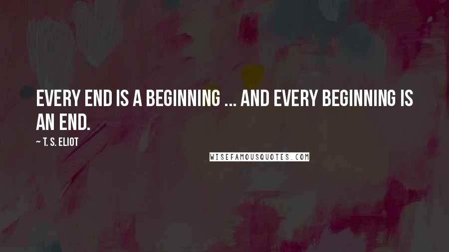 T. S. Eliot Quotes: Every end is a beginning ... And every beginning is an end.