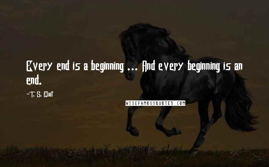 T. S. Eliot Quotes: Every end is a beginning ... And every beginning is an end.