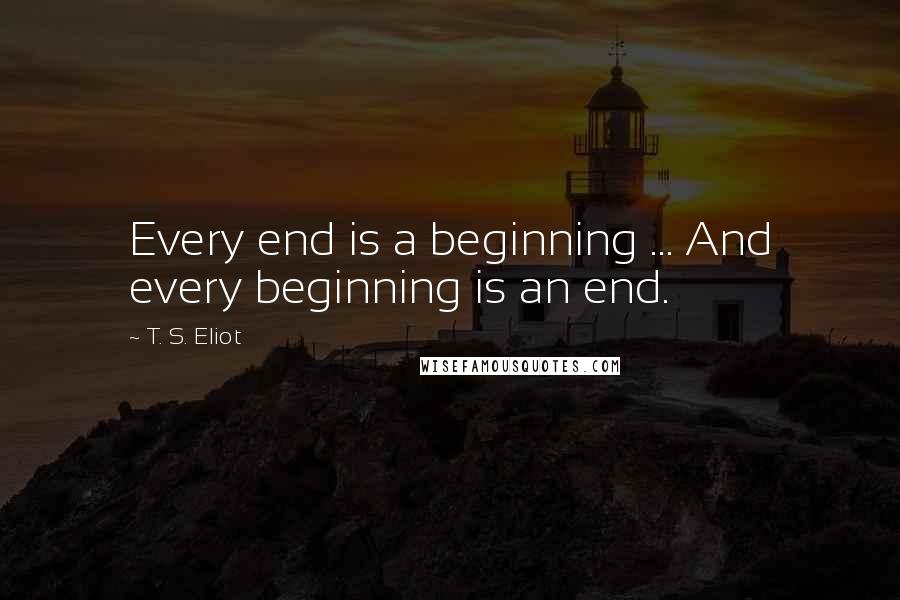 T. S. Eliot Quotes: Every end is a beginning ... And every beginning is an end.