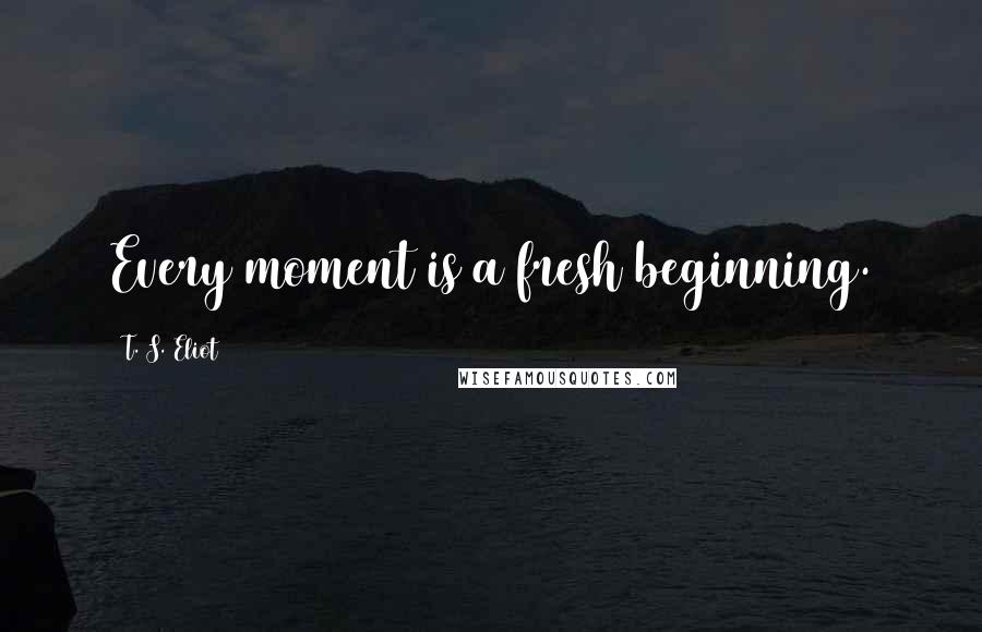 T. S. Eliot Quotes: Every moment is a fresh beginning.
