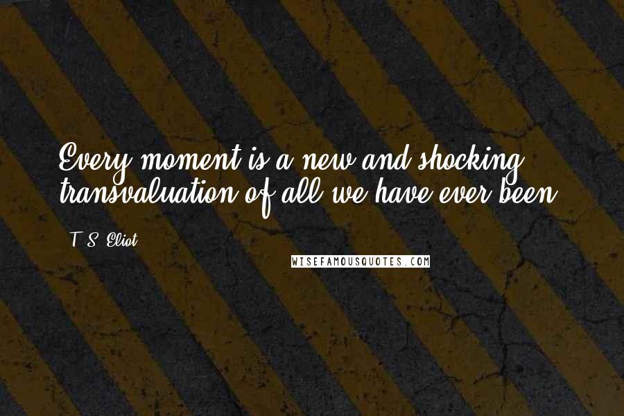 T. S. Eliot Quotes: Every moment is a new and shocking transvaluation of all we have ever been.