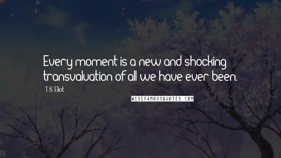 T. S. Eliot Quotes: Every moment is a new and shocking transvaluation of all we have ever been.