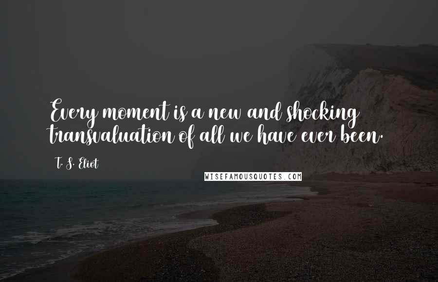 T. S. Eliot Quotes: Every moment is a new and shocking transvaluation of all we have ever been.