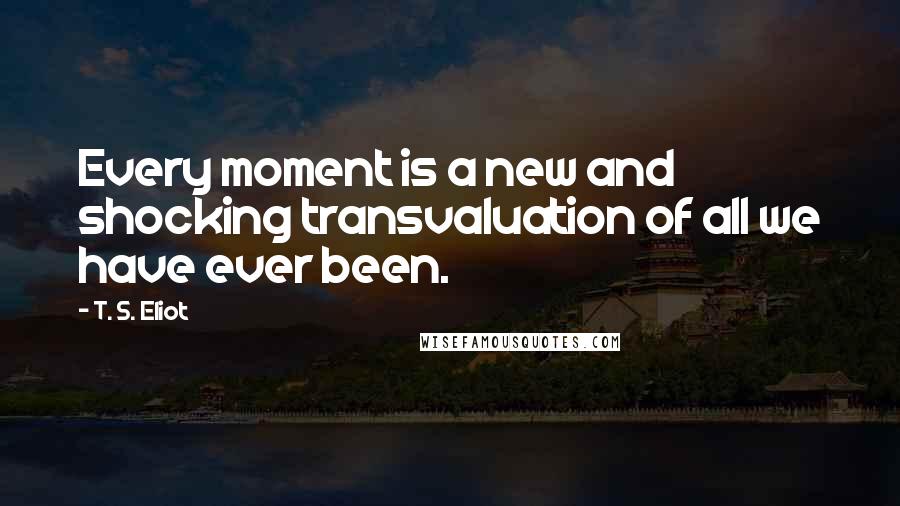 T. S. Eliot Quotes: Every moment is a new and shocking transvaluation of all we have ever been.