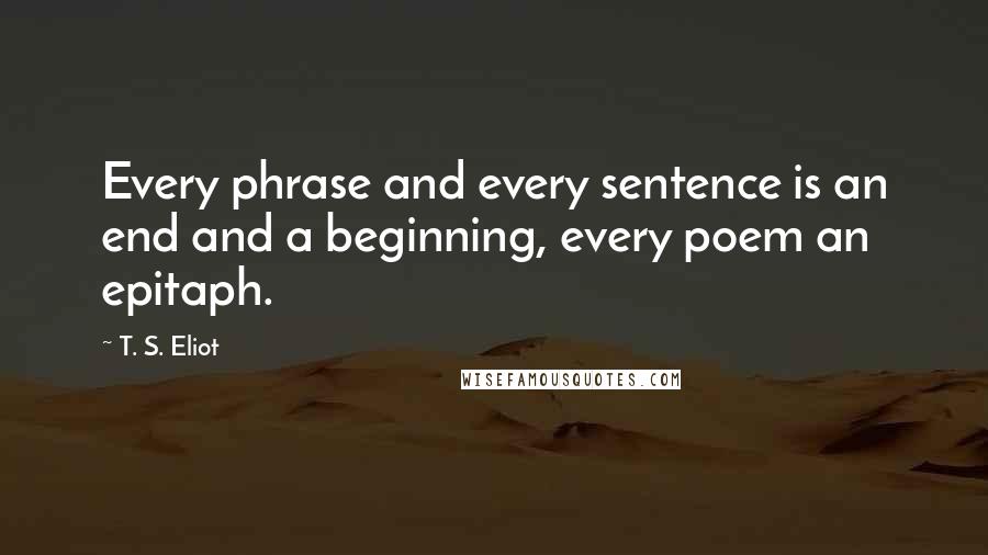 T. S. Eliot Quotes: Every phrase and every sentence is an end and a beginning, every poem an epitaph.