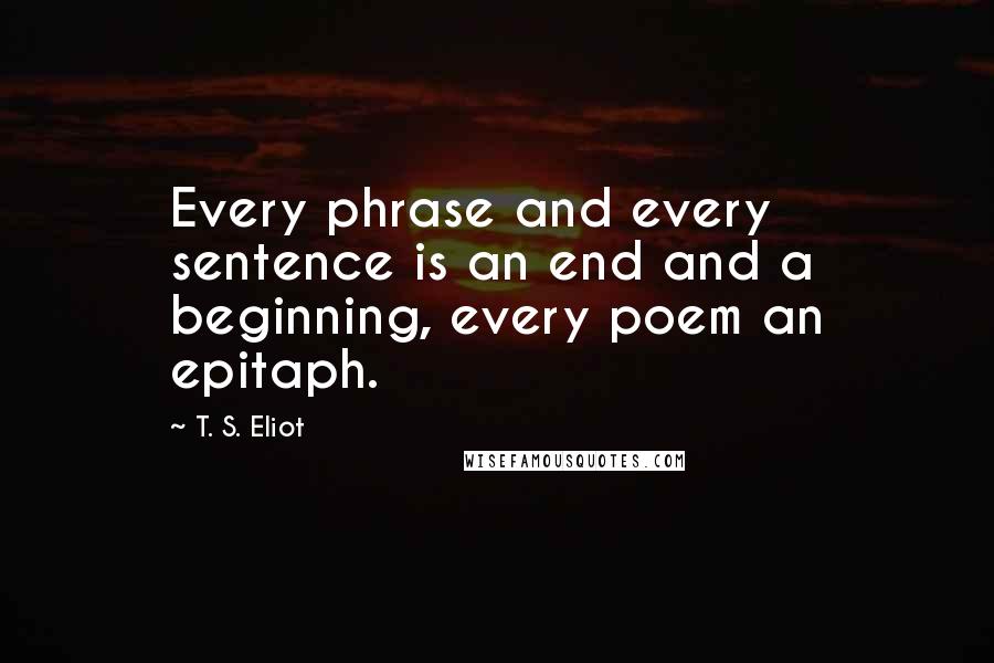 T. S. Eliot Quotes: Every phrase and every sentence is an end and a beginning, every poem an epitaph.