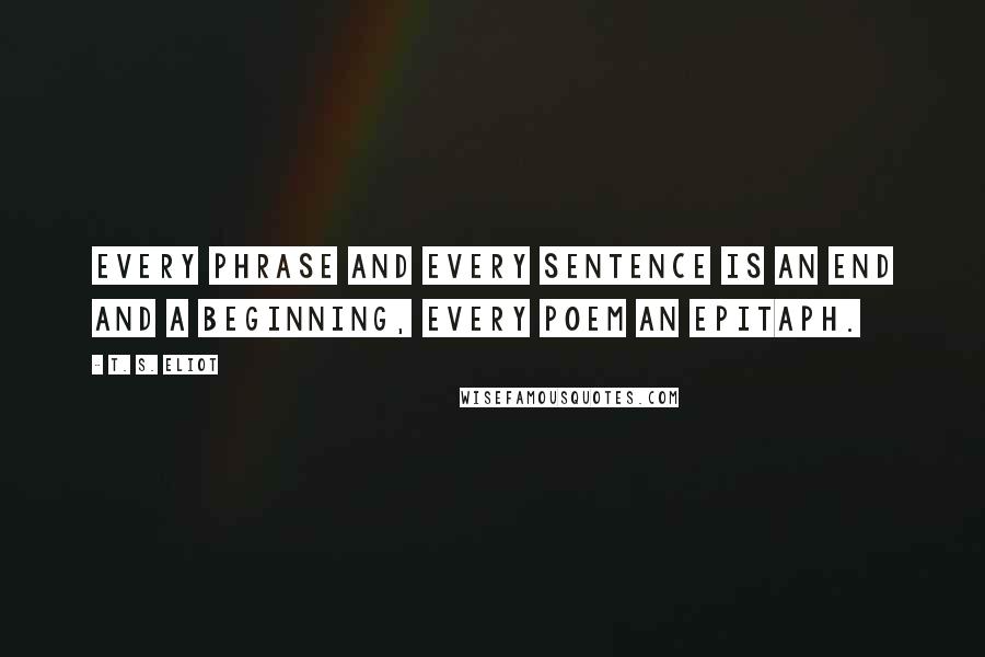 T. S. Eliot Quotes: Every phrase and every sentence is an end and a beginning, every poem an epitaph.