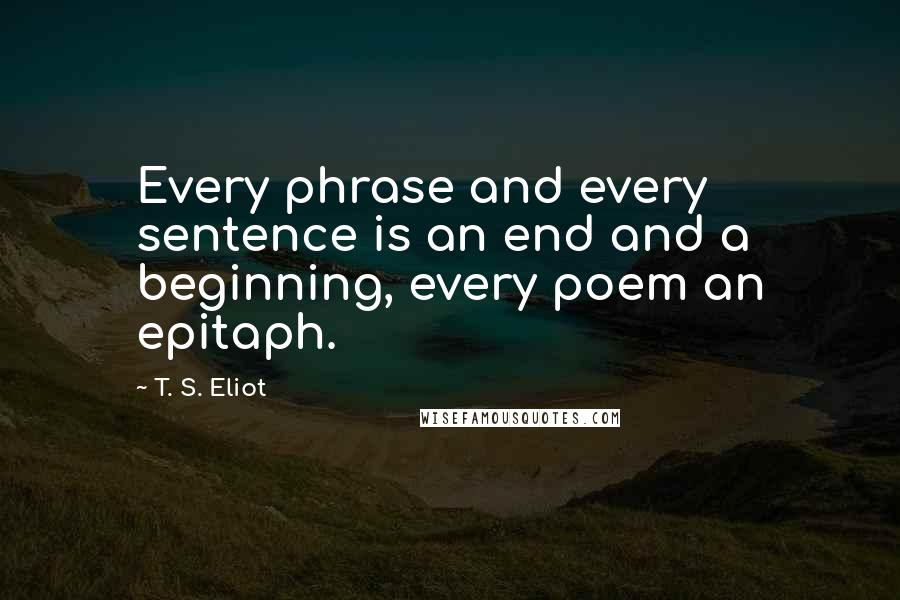 T. S. Eliot Quotes: Every phrase and every sentence is an end and a beginning, every poem an epitaph.