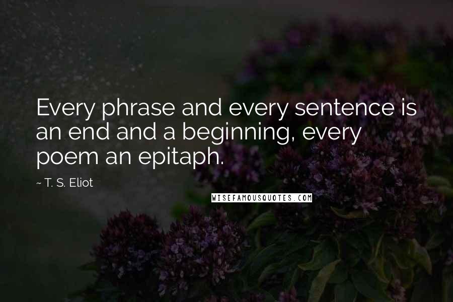 T. S. Eliot Quotes: Every phrase and every sentence is an end and a beginning, every poem an epitaph.
