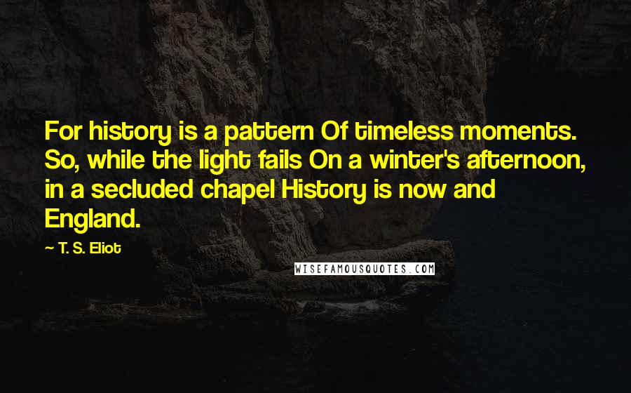 T. S. Eliot Quotes: For history is a pattern Of timeless moments. So, while the light fails On a winter's afternoon, in a secluded chapel History is now and England.