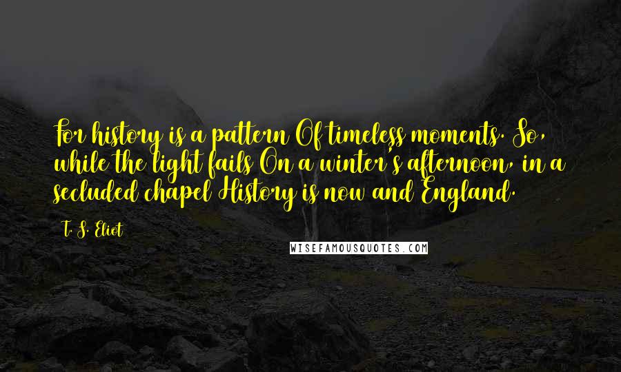 T. S. Eliot Quotes: For history is a pattern Of timeless moments. So, while the light fails On a winter's afternoon, in a secluded chapel History is now and England.