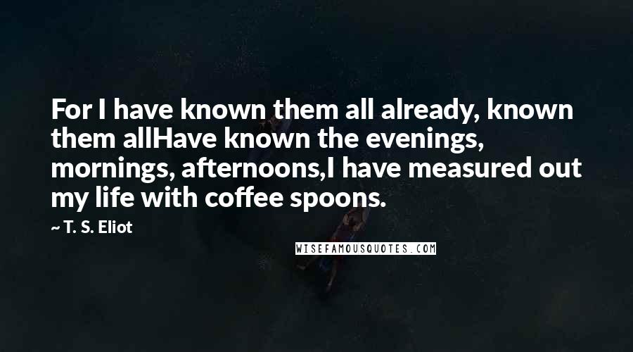 T. S. Eliot Quotes: For I have known them all already, known them allHave known the evenings, mornings, afternoons,I have measured out my life with coffee spoons.