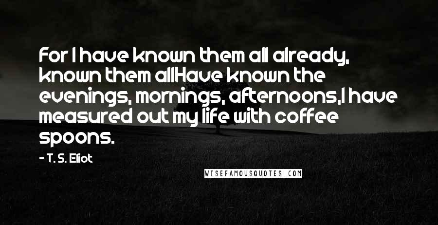 T. S. Eliot Quotes: For I have known them all already, known them allHave known the evenings, mornings, afternoons,I have measured out my life with coffee spoons.