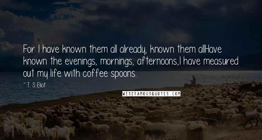 T. S. Eliot Quotes: For I have known them all already, known them allHave known the evenings, mornings, afternoons,I have measured out my life with coffee spoons.