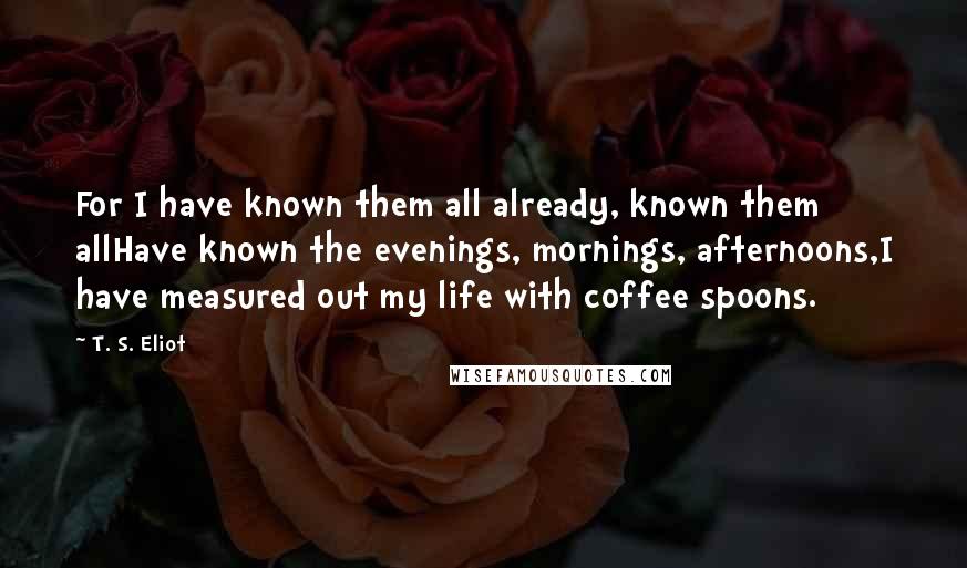 T. S. Eliot Quotes: For I have known them all already, known them allHave known the evenings, mornings, afternoons,I have measured out my life with coffee spoons.